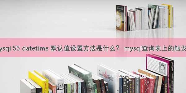 mysql 55 datetime 默认值设置方法是什么？ mysql查询表上的触发器