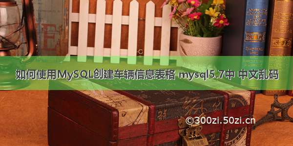 如何使用MySQL创建车辆信息表格 mysql5.7中 中文乱码