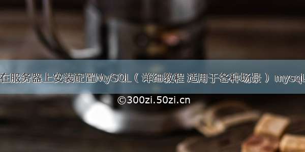 如何在服务器上安装配置MySQL（详细教程 适用于各种场景） mysql不是