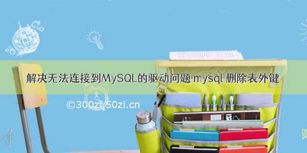 解决无法连接到MySQL的驱动问题 mysql 删除表外键