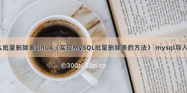 MySQL怎么批量删除表Linux（实现MySQL批量删除表的方法） mysql导入sql.gz文件