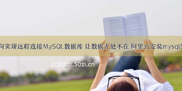 如何实现远程连接MySQL数据库 让数据无处不在 阿里云安装mysql5.7
