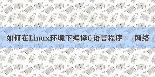 如何在Linux环境下编译C语言程序 – 网络