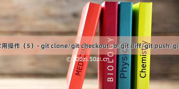 Git 常用操作（5）- git clone/git checkout -b/git diff/git push/git pull