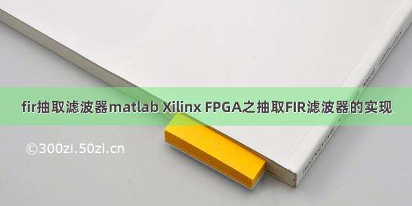 fir抽取滤波器matlab Xilinx FPGA之抽取FIR滤波器的实现