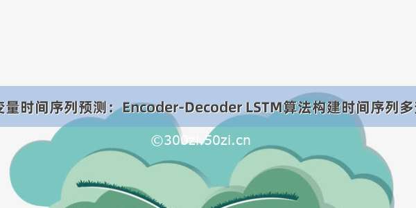 深度学习多变量时间序列预测：Encoder-Decoder LSTM算法构建时间序列多变量模型预测