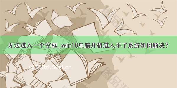 无法进入一个空框_win10电脑开机进入不了系统如何解决？