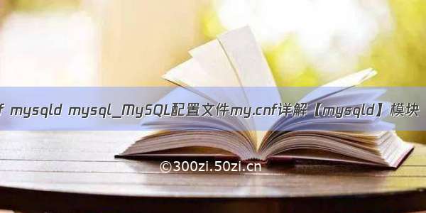 my.cnf mysqld mysql_MySQL配置文件my.cnf详解【mysqld】模块（二）