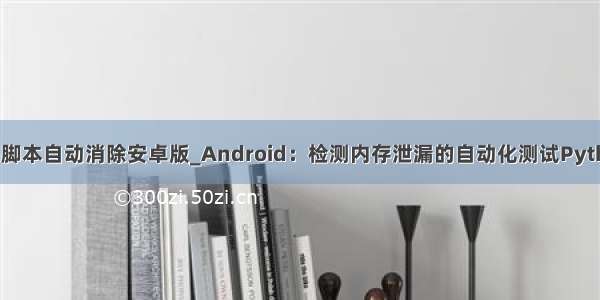 python脚本自动消除安卓版_Android：检测内存泄漏的自动化测试Python脚本