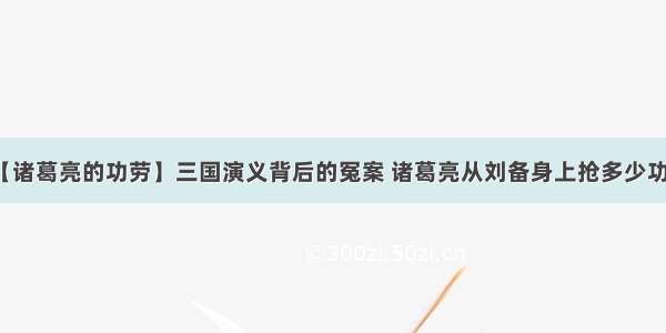 【诸葛亮的功劳】三国演义背后的冤案 诸葛亮从刘备身上抢多少功劳