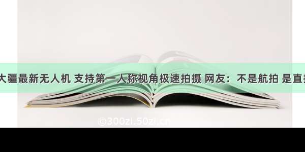 7999元大疆最新无人机 支持第一人称视角极速拍摄 网友：不是航拍 是直接起飞...