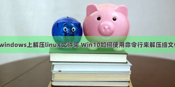 在windows上解压linux文件夹 Win10如何使用命令行来解压缩文件？