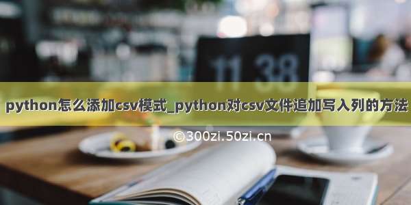 python怎么添加csv模式_python对csv文件追加写入列的方法