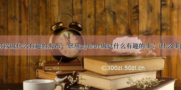 python可以做什么有趣的东西-﻿您用python做过什么有趣的事？(什么事python)