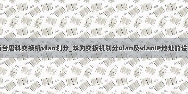 两台思科交换机vlan划分_华为交换机划分vlan及vlanIP地址的设置