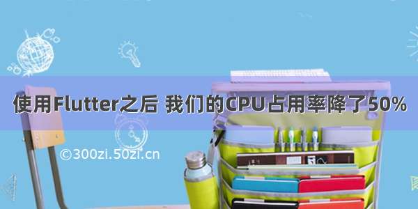 使用Flutter之后 我们的CPU占用率降了50%