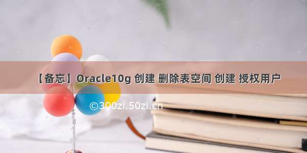 【备忘】Oracle10g 创建 删除表空间 创建 授权用户