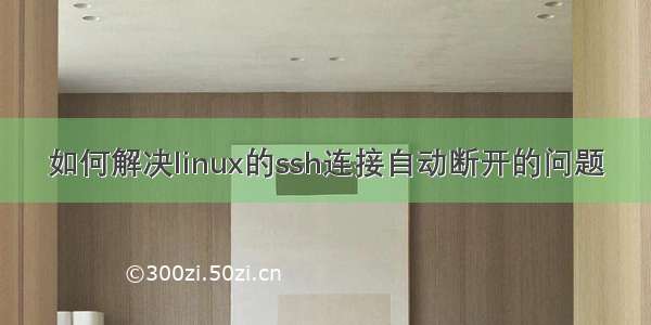 如何解决linux的ssh连接自动断开的问题