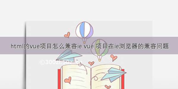 html的vue项目怎么兼容ie vue 项目在ie浏览器的兼容问题