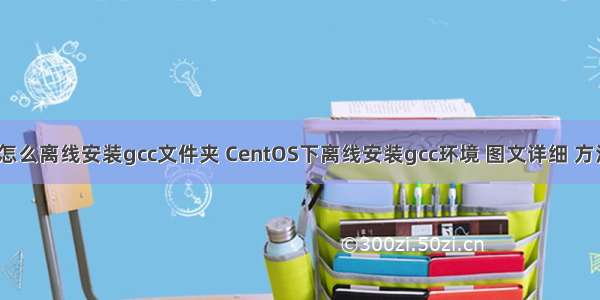 linux怎么离线安装gcc文件夹 CentOS下离线安装gcc环境 图文详细 方法全面