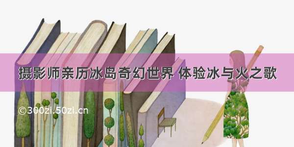 摄影师亲历冰岛奇幻世界 体验冰与火之歌