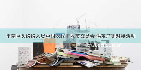 电商巨头纷纷入场中国农民丰收节交易会 谋定产销对接活动