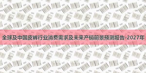 全球及中国皮裤行业消费需求及未来产销前景预测报告-2027年