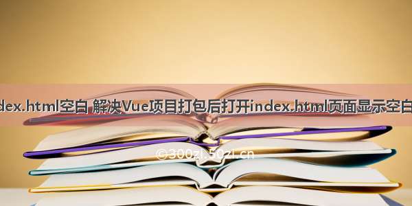 vue打包完index.html空白 解决Vue项目打包后打开index.html页面显示空白以及图片路径