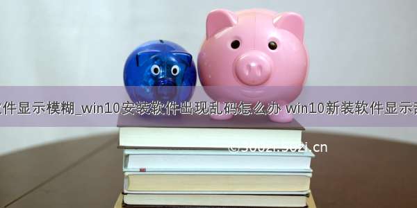 win10很多软件显示模糊_win10安装软件出现乱码怎么办 win10新装软件显示乱码的解决方