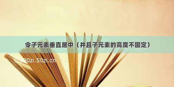 令子元素垂直居中（并且子元素的高度不固定）