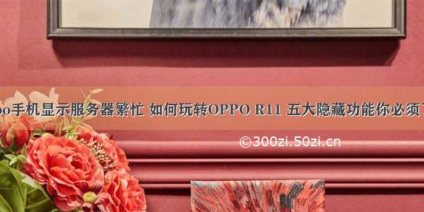 oppo手机显示服务器繁忙 如何玩转OPPO R11 五大隐藏功能你必须了解