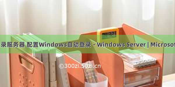 自动登录服务器 配置Windows自动登录 - Windows Server | Microsoft Docs