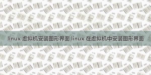 linux 虚拟机安装图形界面 linux 在虚拟机中安装图形界面