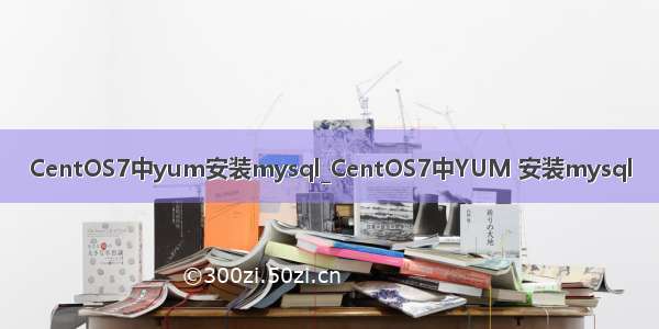 CentOS7中yum安装mysql_CentOS7中YUM 安装mysql