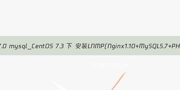 centos php7.0 mysql_CentOS 7.3 下 安装LNMP(Nginx1.10+MySQL5.7+PHP7.0.20)