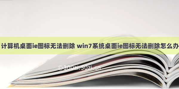 计算机桌面ie图标无法删除 win7系统桌面ie图标无法删除怎么办