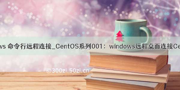 windows 命令行远程连接_CentOS系列001：windows远程桌面连接CentOS