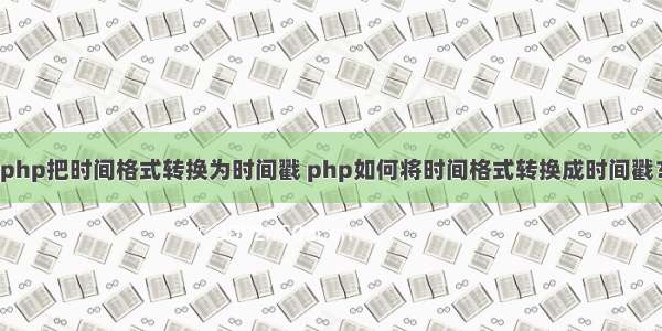 php把时间格式转换为时间戳 php如何将时间格式转换成时间戳？