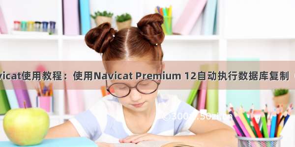 Navicat使用教程：使用Navicat Premium 12自动执行数据库复制（四）