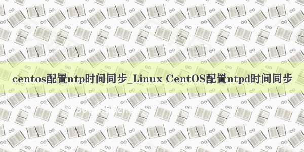 centos配置ntp时间同步_Linux CentOS配置ntpd时间同步