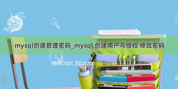 mysql创建管理密码_mysql 创建用户与授权 修改密码