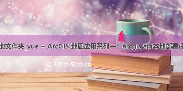 js打开本地文件夹_vue + ArcGIS 地图应用系列一：arcgis api本地部署(开发环境)