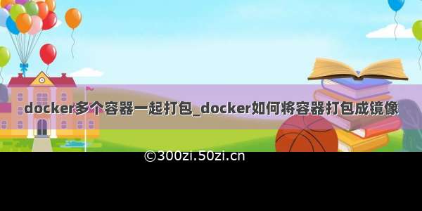 docker多个容器一起打包_docker如何将容器打包成镜像