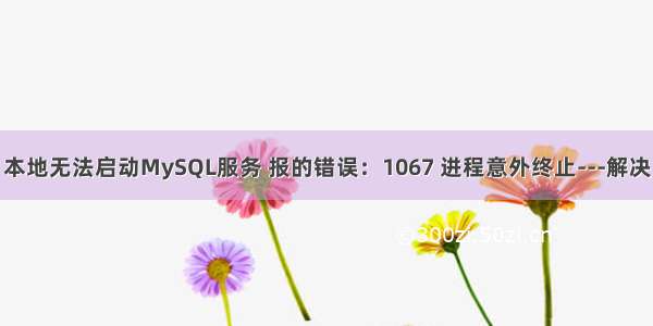 本地无法启动MySQL服务 报的错误：1067 进程意外终止---解决