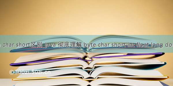 java char short区别_java 彻底理解 byte char short int float long double