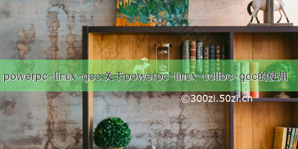 powerpc-linux-gcc 关于powerpc-linux-uclibc-gcc的使用