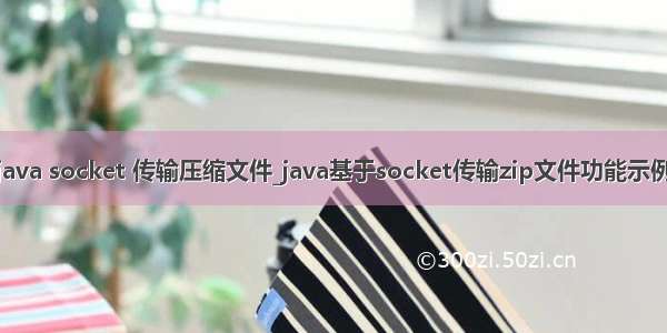 java socket 传输压缩文件_java基于socket传输zip文件功能示例