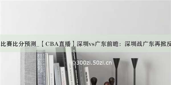 cba比赛比分预测_【CBA直播】深圳vs广东前瞻：深圳战广东再掀反攻?