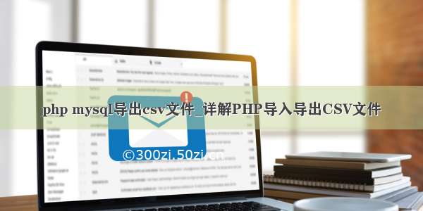 php mysql导出csv文件_详解PHP导入导出CSV文件