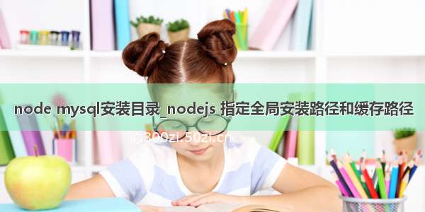 node mysql安装目录_nodejs 指定全局安装路径和缓存路径